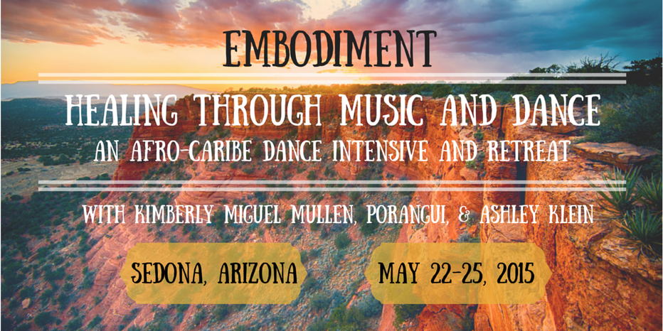 Embodiment: Healing through Music and dance, an afro-caribe dance intensive and retreat. With Kimberly Miguel Mullen, Porangui, and Ashley Klein. Sedona, AZ. May 22-25, 2015